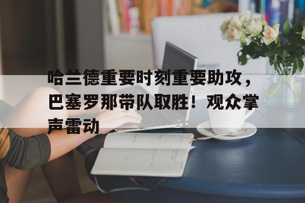 哈兰德重要时刻重要助攻，巴塞罗那带队取胜！观众掌声雷动的简单介绍-爱游戏
