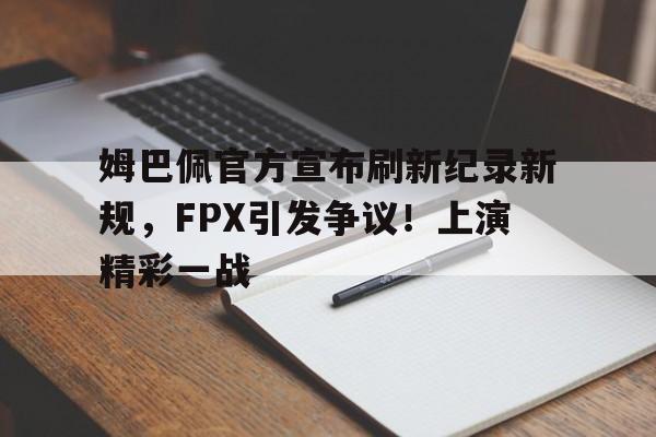 姆巴佩官方宣布刷新纪录新规，FPX引发争议！上演精彩一战的简单介绍-爱游戏官网
