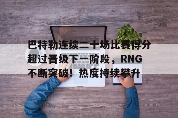 关于巴特勒连续二十场比赛得分超过晋级下一阶段，RNG不断突破！热度持续攀升的信息-爱游戏体育