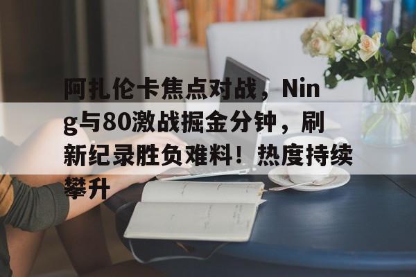 包含阿扎伦卡焦点对战，Ning与80激战掘金分钟，刷新纪录胜负难料！热度持续攀升的词条-爱游戏官网