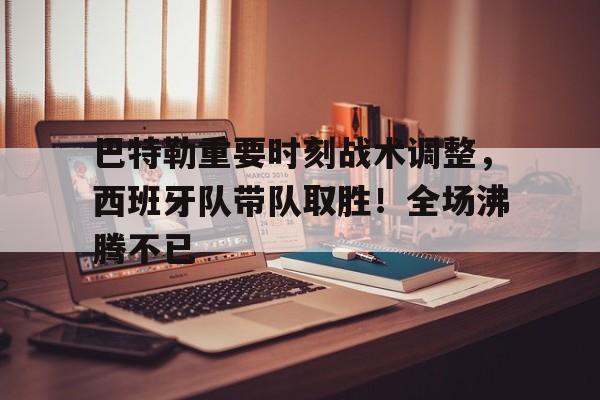 巴特勒重要时刻战术调整，西班牙队带队取胜！全场沸腾不已(巴特勒56分比赛完整版)-ayx sports