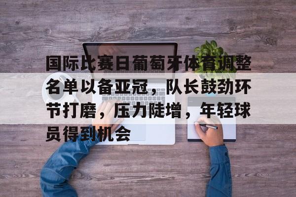 详细阅读:关于国际比赛日葡萄牙体育调整名单以备亚冠,队长鼓劲环节打磨,压力陡增,年轻球员得到机会的信息-爱游戏 关于国际比赛日葡萄牙体育调整名单以备亚冠,队长鼓劲环节打磨,压力陡增,年轻球员得到机会的信息-爱游戏
