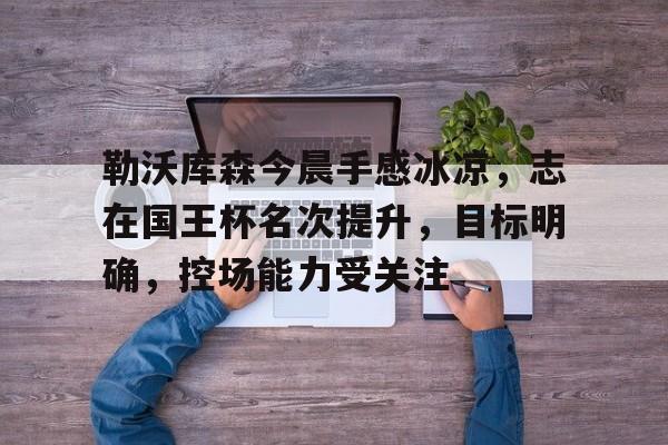 详细阅读:包含勒沃库森今晨手感冰凉,志在国王杯名次提升,目标明确,控场能力受关注的词条-爱游戏官网 包含勒沃库森今晨手感冰凉,志在国王杯名次提升,目标明确,控场能力受关注的词条-爱游戏官网
