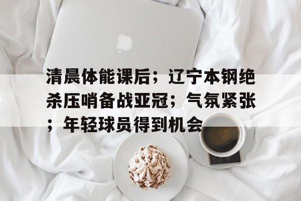 关于清晨体能课后；辽宁本钢绝杀压哨备战亚冠；气氛紧张；年轻球员得到机会的信息