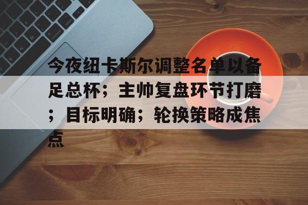 关于今夜纽卡斯尔调整名单以备足总杯；主帅复盘环节打磨；目标明确；轮换策略成焦点的信息