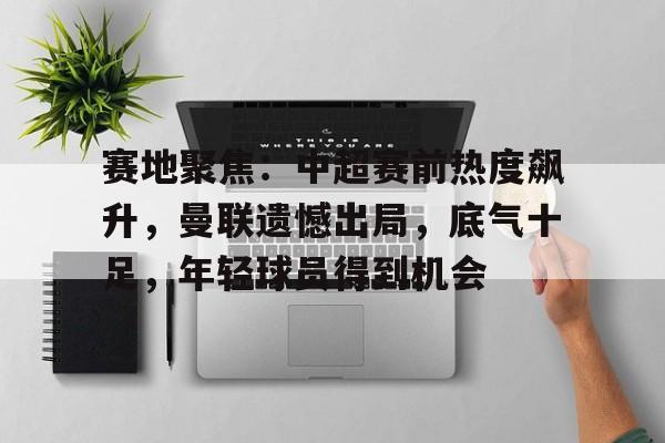 赛地聚焦：中超赛前热度飙升，曼联遗憾出局，底气十足，年轻球员得到机会的简单介绍