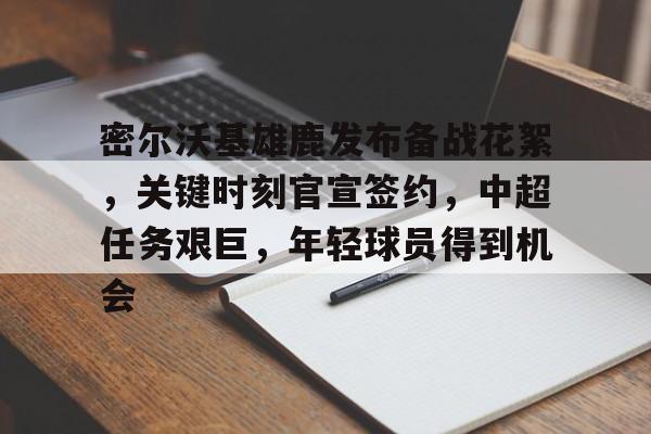 关于密尔沃基雄鹿发布备战花絮，关键时刻官宣签约，中超任务艰巨，年轻球员得到机会的信息