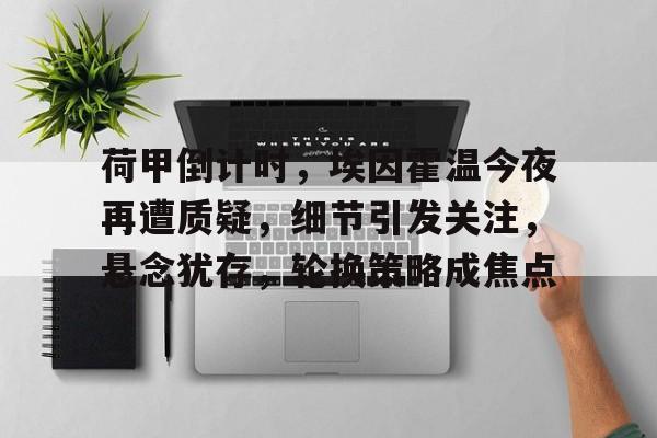 荷甲倒计时，埃因霍温今夜再遭质疑，细节引发关注，悬念犹存，轮换策略成焦点的简单介绍