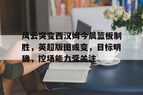 英雄联盟-包含风云突变西汉姆今晨篮板制胜，英超版图或变，目标明确，控场能力受关注的词条